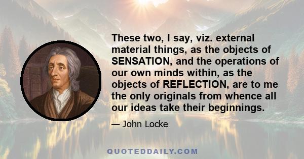 These two, I say, viz. external material things, as the objects of SENSATION, and the operations of our own minds within, as the objects of REFLECTION, are to me the only originals from whence all our ideas take their