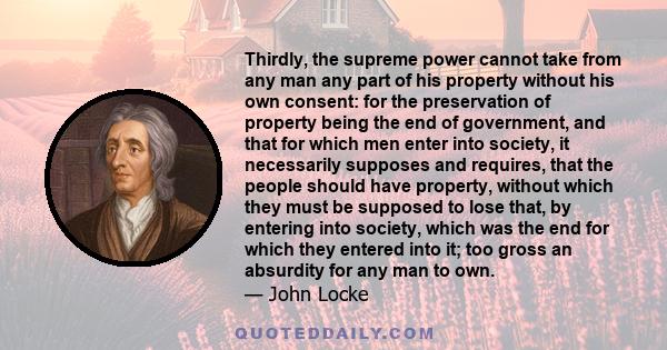 Thirdly, the supreme power cannot take from any man any part of his property without his own consent: for the preservation of property being the end of government, and that for which men enter into society, it