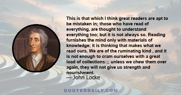 This is that which I think great readers are apt to be mistaken in; those who have read of everything, are thought to understand everything too; but it is not always so. Reading furnishes the mind only with materials of 