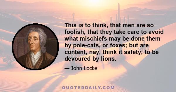 This is to think, that men are so foolish, that they take care to avoid what mischiefs may be done them by pole-cats, or foxes; but are content, nay, think it safety, to be devoured by lions.