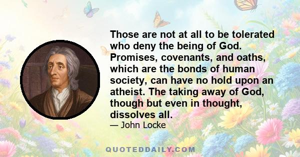 Those are not at all to be tolerated who deny the being of God. Promises, covenants, and oaths, which are the bonds of human society, can have no hold upon an atheist. The taking away of God, though but even in thought, 