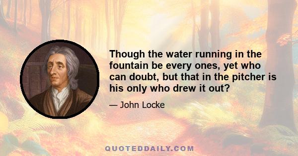 Though the water running in the fountain be every ones, yet who can doubt, but that in the pitcher is his only who drew it out?