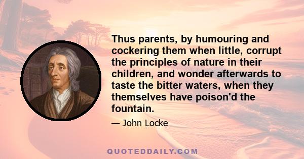 Thus parents, by humouring and cockering them when little, corrupt the principles of nature in their children, and wonder afterwards to taste the bitter waters, when they themselves have poison'd the fountain.