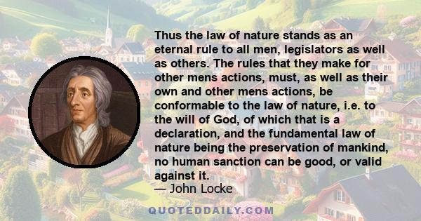 Thus the law of nature stands as an eternal rule to all men, legislators as well as others. The rules that they make for other mens actions, must, as well as their own and other mens actions, be conformable to the law