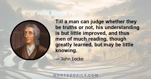 Till a man can judge whether they be truths or not, his understanding is but little improved, and thus men of much reading, though greatly learned, but may be little knowing.