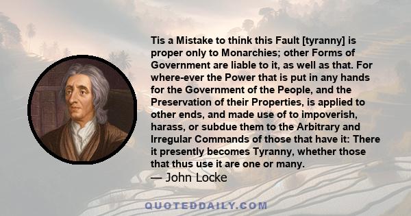 Tis a Mistake to think this Fault [tyranny] is proper only to Monarchies; other Forms of Government are liable to it, as well as that. For where-ever the Power that is put in any hands for the Government of the People,