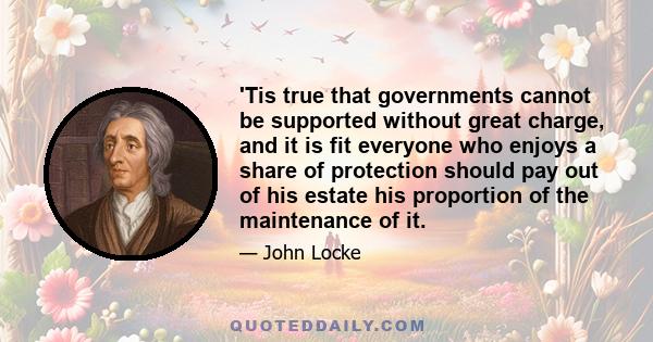 'Tis true that governments cannot be supported without great charge, and it is fit everyone who enjoys a share of protection should pay out of his estate his proportion of the maintenance of it.