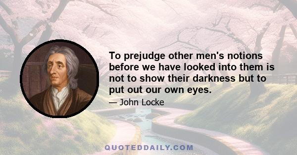 To prejudge other men's notions before we have looked into them is not to show their darkness but to put out our own eyes.