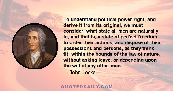 To understand political power right, and derive it from its original, we must consider, what state all men are naturally in, and that is, a state of perfect freedom to order their actions, and dispose of their