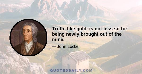 Truth, like gold, is not less so for being newly brought out of the mine.