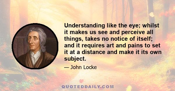 Understanding like the eye; whilst it makes us see and perceive all things, takes no notice of itself; and it requires art and pains to set it at a distance and make it its own subject.