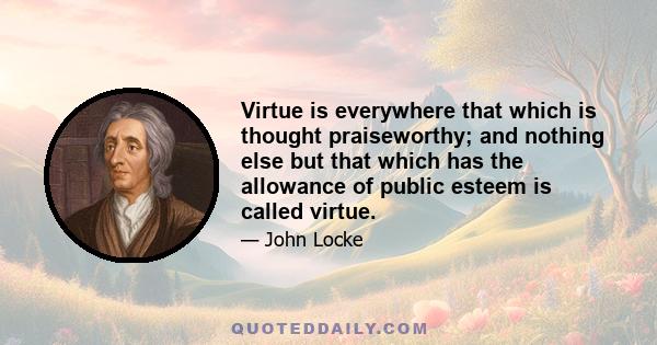 Virtue is everywhere that which is thought praiseworthy; and nothing else but that which has the allowance of public esteem is called virtue.