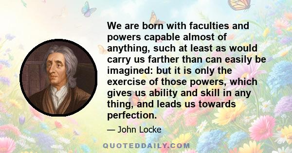 We are born with faculties and powers capable almost of anything, such at least as would carry us farther than can easily be imagined: but it is only the exercise of those powers, which gives us ability and skill in any 