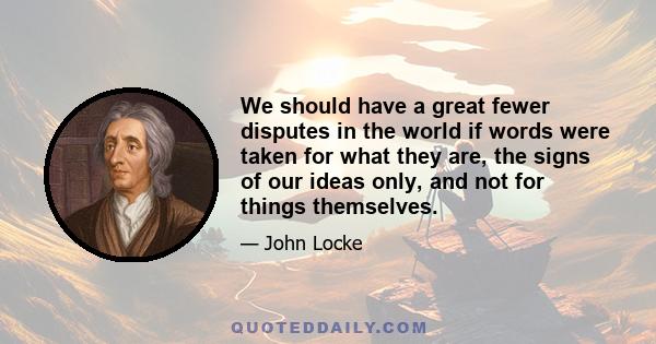 We should have a great fewer disputes in the world if words were taken for what they are, the signs of our ideas only, and not for things themselves.