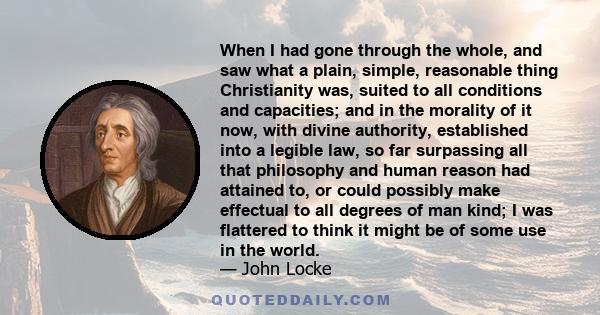 When I had gone through the whole, and saw what a plain, simple, reasonable thing Christianity was, suited to all conditions and capacities; and in the morality of it now, with divine authority, established into a