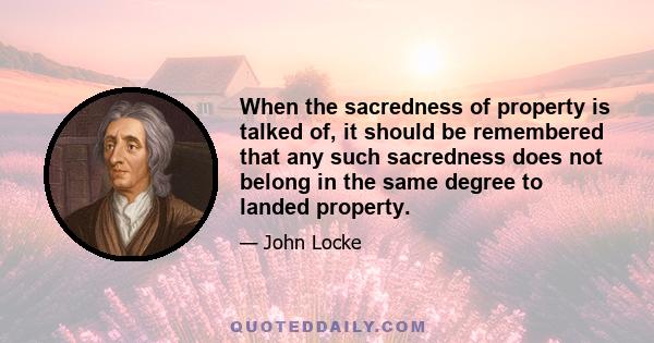 When the sacredness of property is talked of, it should be remembered that any such sacredness does not belong in the same degree to landed property.