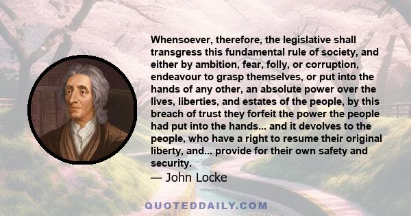 Whensoever, therefore, the legislative shall transgress this fundamental rule of society, and either by ambition, fear, folly, or corruption, endeavour to grasp themselves, or put into the hands of any other, an