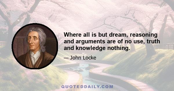 Where all is but dream, reasoning and arguments are of no use, truth and knowledge nothing.