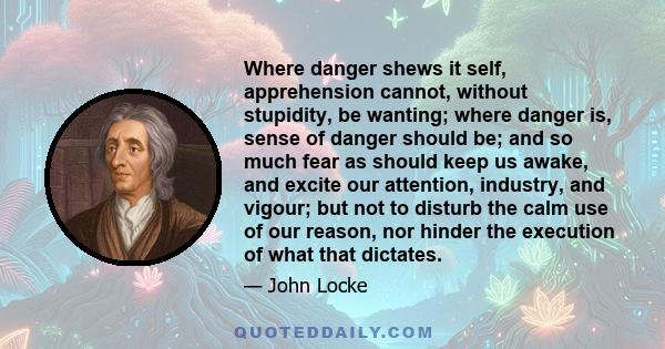 Where danger shews it self, apprehension cannot, without stupidity, be wanting; where danger is, sense of danger should be; and so much fear as should keep us awake, and excite our attention, industry, and vigour; but