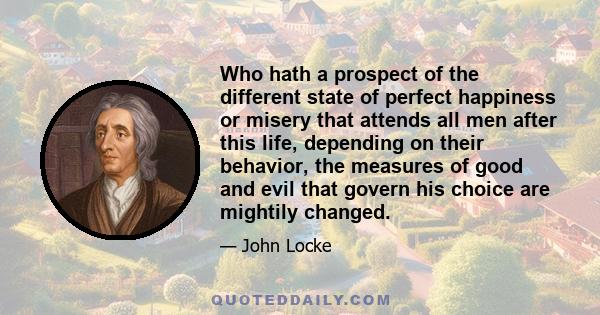 Who hath a prospect of the different state of perfect happiness or misery that attends all men after this life, depending on their behavior, the measures of good and evil that govern his choice are mightily changed.