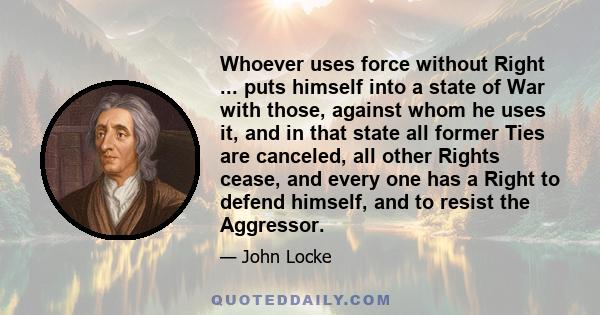 Whoever uses force without Right ... puts himself into a state of War with those, against whom he uses it, and in that state all former Ties are canceled, all other Rights cease, and every one has a Right to defend