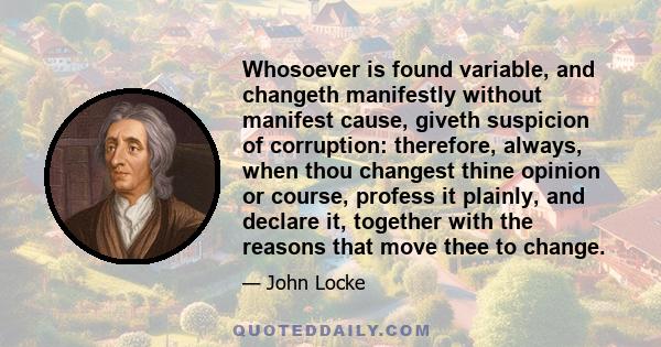 Whosoever is found variable, and changeth manifestly without manifest cause, giveth suspicion of corruption: therefore, always, when thou changest thine opinion or course, profess it plainly, and declare it, together