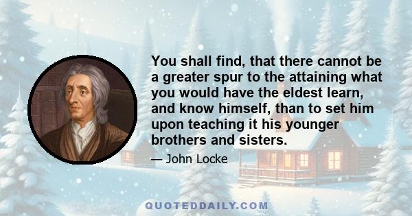 You shall find, that there cannot be a greater spur to the attaining what you would have the eldest learn, and know himself, than to set him upon teaching it his younger brothers and sisters.