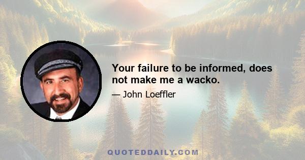 Your failure to be informed, does not make me a wacko.