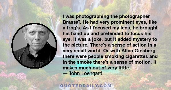 I was photographing the photographer Brassaï. He had very prominent eyes, like a frog's. As I focused my lens, he brought his hand up and pretended to focus his eye. It was a joke, but it added mystery to the picture.