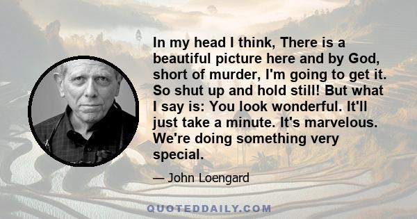 In my head I think, There is a beautiful picture here and by God, short of murder, I'm going to get it. So shut up and hold still! But what I say is: You look wonderful. It'll just take a minute. It's marvelous. We're