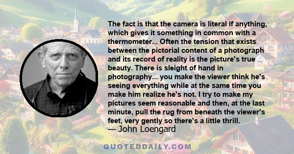 The fact is that the camera is literal if anything, which gives it something in common with a thermometer... Often the tension that exists between the pictorial content of a photograph and its record of reality is the