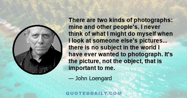 There are two kinds of photographs: mine and other people's. I never think of what I might do myself when I look at someone else's pictures... there is no subject in the world I have ever wanted to photograph. It's the