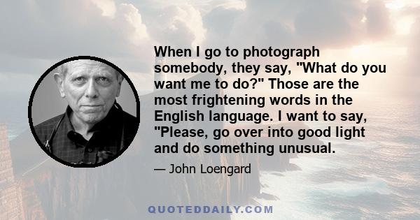 When I go to photograph somebody, they say, What do you want me to do? Those are the most frightening words in the English language. I want to say, Please, go over into good light and do something unusual.