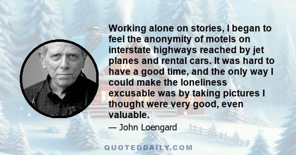 Working alone on stories, I began to feel the anonymity of motels on interstate highways reached by jet planes and rental cars. It was hard to have a good time, and the only way I could make the loneliness excusable was 