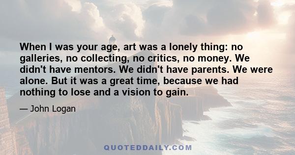 When I was your age, art was a lonely thing: no galleries, no collecting, no critics, no money. We didn't have mentors. We didn't have parents. We were alone. But it was a great time, because we had nothing to lose and