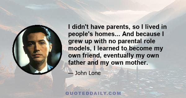 I didn't have parents, so I lived in people's homes... And because I grew up with no parental role models, I learned to become my own friend, eventually my own father and my own mother.