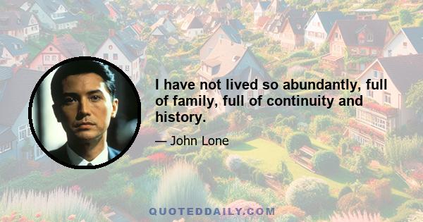 I have not lived so abundantly, full of family, full of continuity and history.