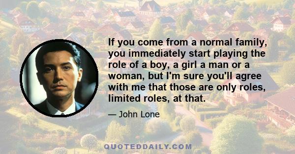 If you come from a normal family, you immediately start playing the role of a boy, a girl a man or a woman, but I'm sure you'll agree with me that those are only roles, limited roles, at that.