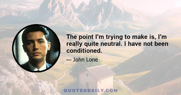 The point I'm trying to make is, I'm really quite neutral. I have not been conditioned.