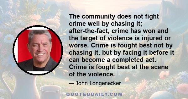 The community does not fight crime well by chasing it; after-the-fact, crime has won and the target of violence is injured or worse. Crime is fought best not by chasing it, but by facing it before it can become a