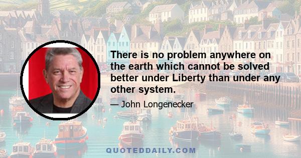 There is no problem anywhere on the earth which cannot be solved better under Liberty than under any other system.