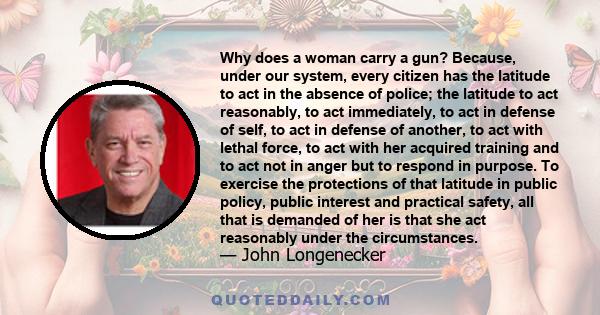 Why does a woman carry a gun? Because, under our system, every citizen has the latitude to act in the absence of police; the latitude to act reasonably, to act immediately, to act in defense of self, to act in defense