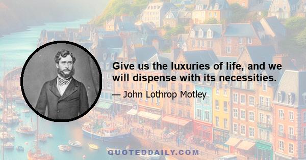 Give us the luxuries of life, and we will dispense with its necessities.