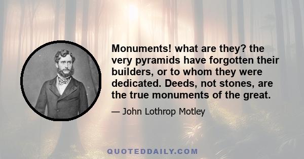 Monuments! what are they? the very pyramids have forgotten their builders, or to whom they were dedicated. Deeds, not stones, are the true monuments of the great.