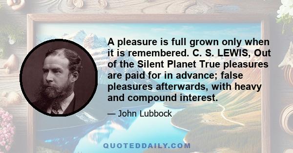 A pleasure is full grown only when it is remembered. C. S. LEWIS, Out of the Silent Planet True pleasures are paid for in advance; false pleasures afterwards, with heavy and compound interest.