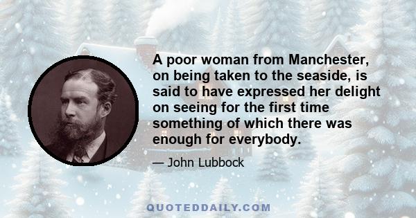 A poor woman from Manchester, on being taken to the seaside, is said to have expressed her delight on seeing for the first time something of which there was enough for everybody.