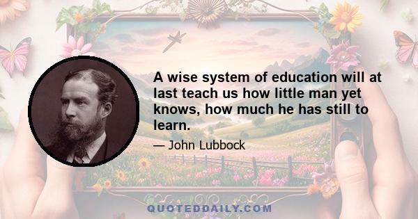 A wise system of education will at last teach us how little man yet knows, how much he has still to learn.