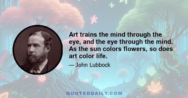 Art trains the mind through the eye, and the eye through the mind. As the sun colors flowers, so does art color life.