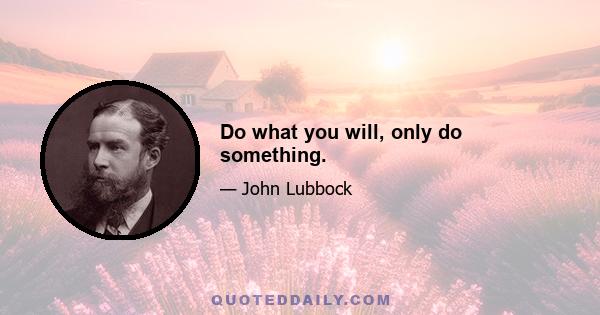 Do what you will, only do something.