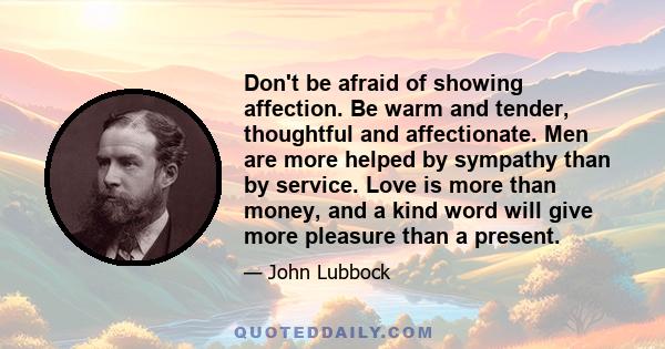 Don't be afraid of showing affection. Be warm and tender, thoughtful and affectionate. Men are more helped by sympathy than by service. Love is more than money, and a kind word will give more pleasure than a present.